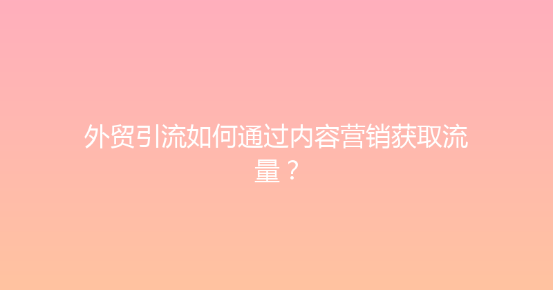 外贸引流如何通过内容营销获取流量？ 封面图