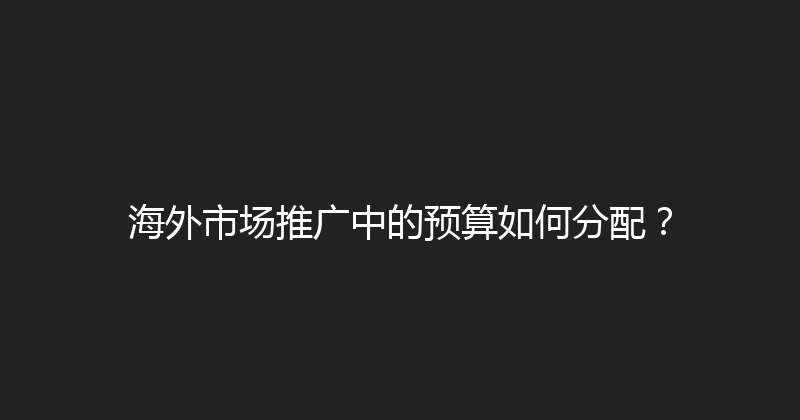 海外市场推广中的预算如何分配？ 封面图
