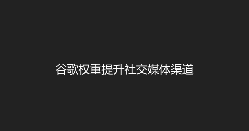 谷歌权重提升社交媒体渠道 封面图