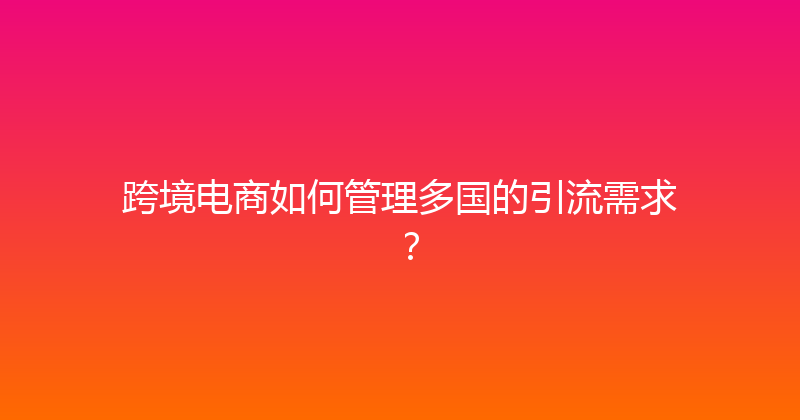 跨境电商如何管理多国的引流需求？ 封面图